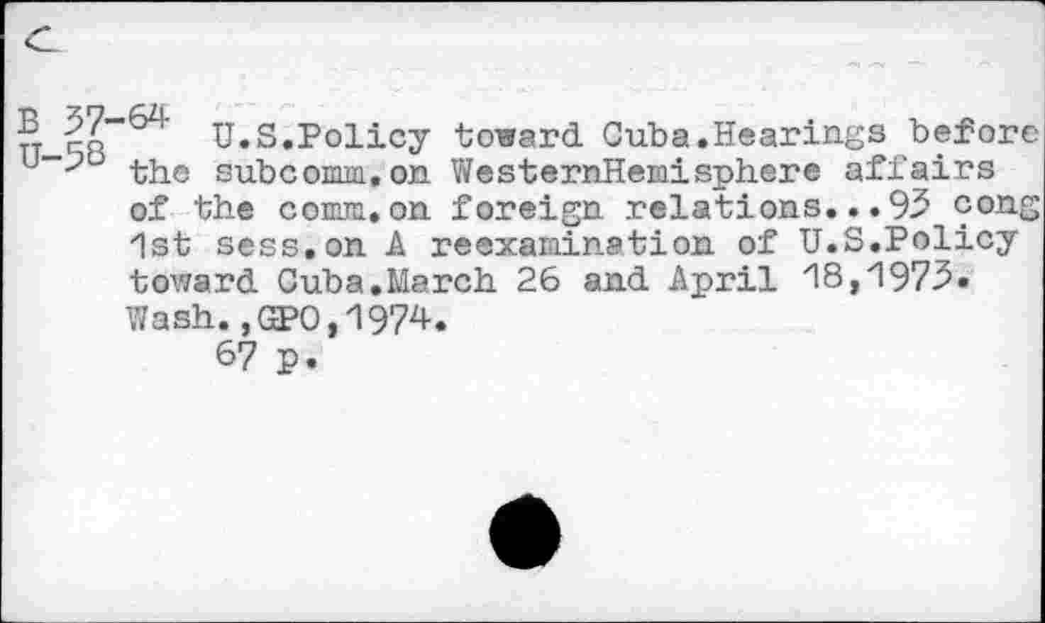 ﻿S co”" U.S.Policy toward Cuba.Hearings before u the subcomm, on WesternHemisphere affairs of the comm,on foreign relations...95 cong 1st sees.on A reexamination of U.S.Policy toward Cuba.March 26 and April 18,1973» Wash.,GP0,1974.
67 p.